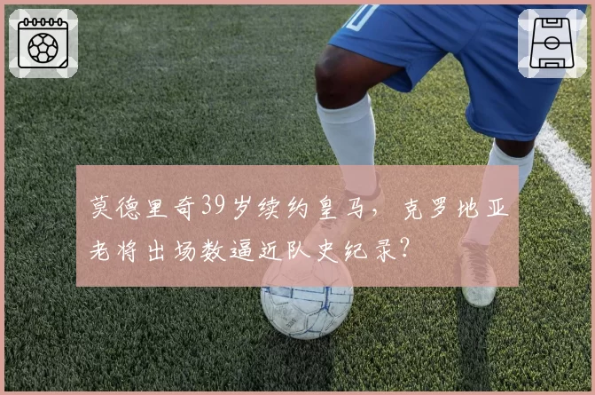 莫德里奇39岁续约皇马，克罗地亚老将出场数逼近队史纪录？