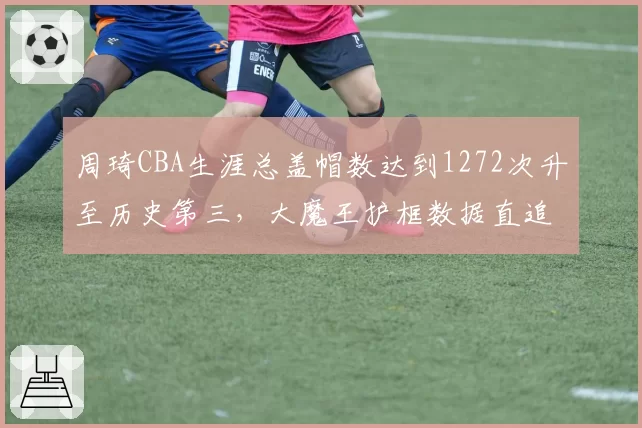 周琦CBA生涯总盖帽数达到1272次升至历史第三，大魔王护框数据直追姚明王治郅_br_