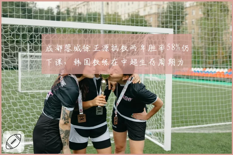 成都蓉城徐正源执教两年胜率58%仍下课，韩国教练在中超生存周期为何越来越短