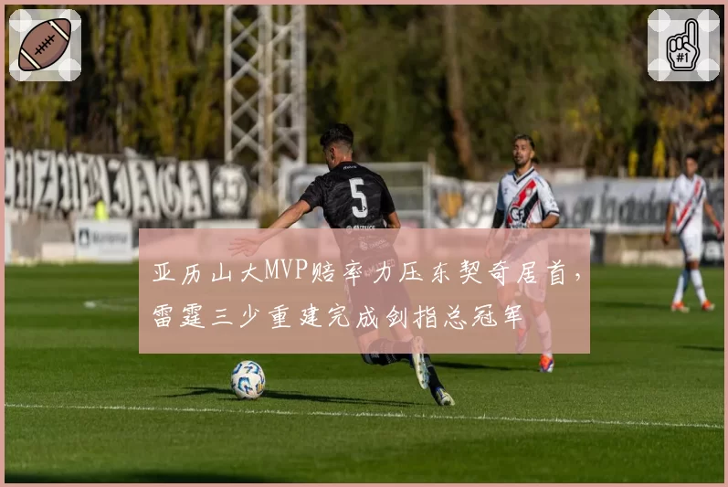 亚历山大MVP赔率力压东契奇居首，雷霆三少重建完成剑指总冠军