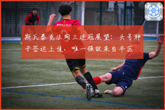 斯瓦泰克法网三连冠展望：头号种子签运上佳，唯一强敌来自半区