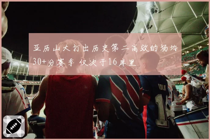 亚历山大打出历史第二高效的场均30+分赛季 仅次于16库里