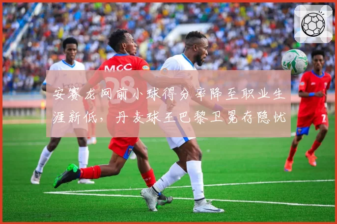 安赛龙网前小球得分率降至职业生涯新低，丹麦球王巴黎卫冕存隐忧