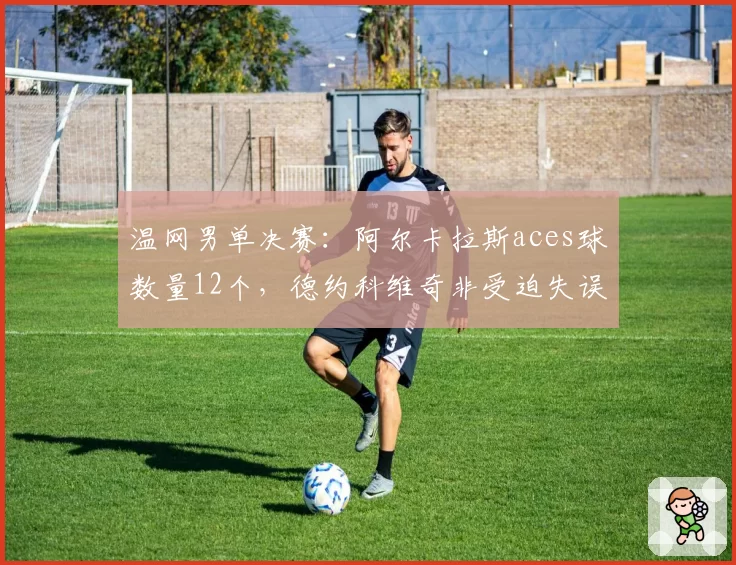 温网男单决赛：阿尔卡拉斯aces球数量12个，德约科维奇非受迫失误仅8次