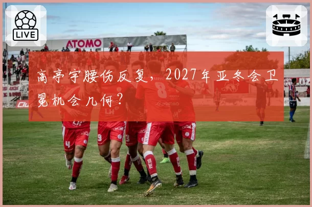 高亭宇腰伤反复，2027年亚冬会卫冕机会几何？