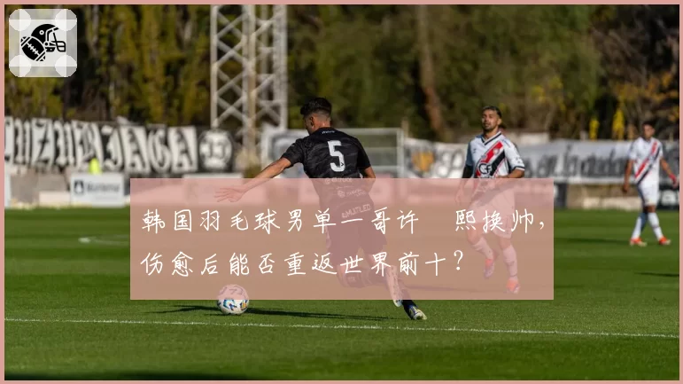 韩国羽毛球男单一哥许侊熙换帅，伤愈后能否重返世界前十？