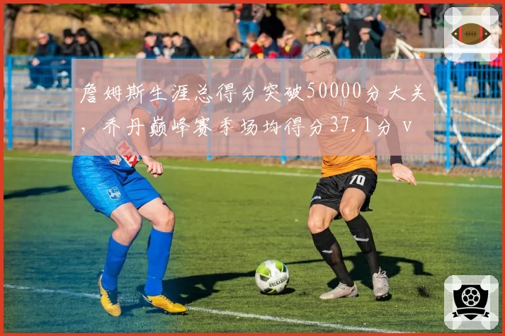 詹姆斯生涯总得分突破50000分大关，乔丹巅峰赛季场均得分37.1分 vs 张伯伦50.4分时代打法对比