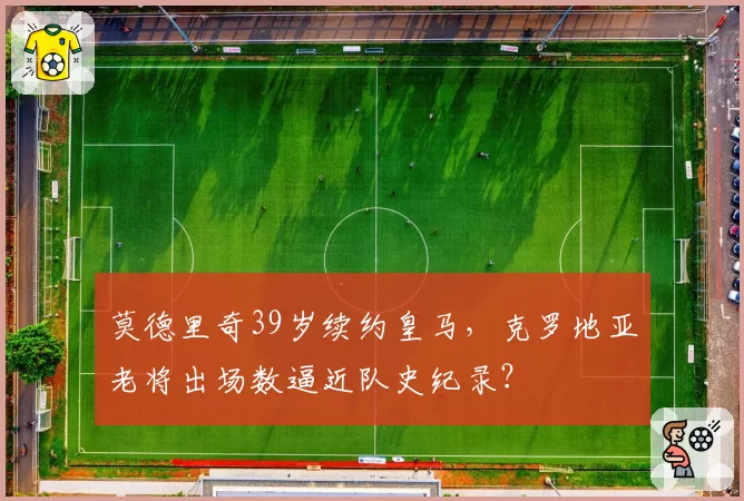 莫德里奇39岁续约皇马，克罗地亚老将出场数逼近队史纪录？
