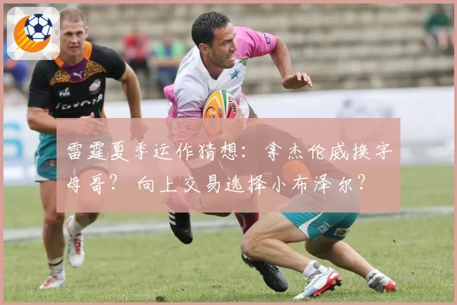 雷霆夏季运作猜想:拿杰伦威换字母哥? 向上交易选择小布泽尔?