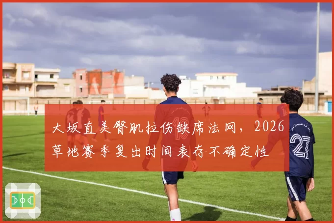 大坂直美臀肌拉伤缺席法网，2026草地赛季复出时间表存不确定性