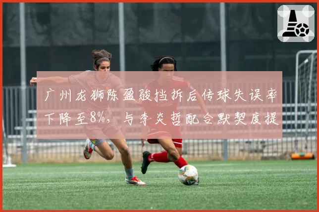 广州龙狮陈盈骏挡拆后传球失误率下降至8%，与李炎哲配合默契度提升