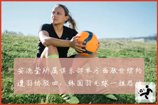 安洗莹所属俱乐部单方面涨价续约遭羽协驳回，韩国羽毛球一姐恐被迫远走海外__br_