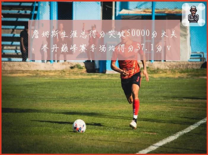 詹姆斯生涯总得分突破50000分大关，乔丹巅峰赛季场均得分37.1分 vs 张伯伦50.4分时代打法对比