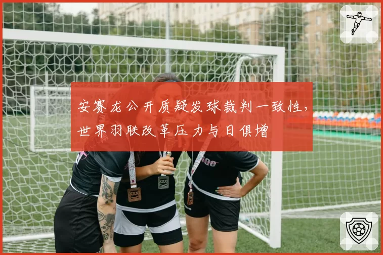 安赛龙公开质疑发球裁判一致性，世界羽联改革压力与日俱增