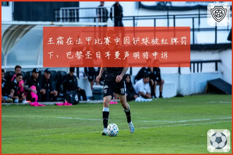王霜在法甲比赛中因铲球被红牌罚下,巴黎圣日耳曼声明将申诉