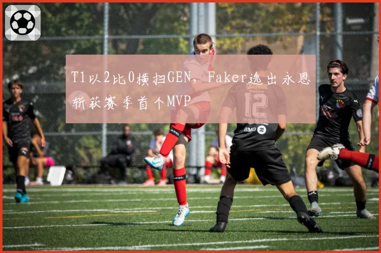 T1以2比0横扫GEN，Faker选出永恩斩获赛季首个MVP