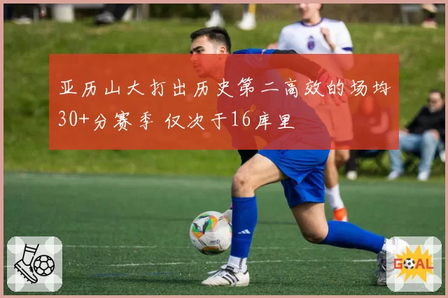 亚历山大打出历史第二高效的场均30+分赛季 仅次于16库里