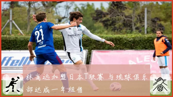 林高远加盟日本T联赛 与琉球俱乐部达成一年租借