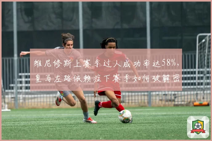 维尼修斯上赛季过人成功率达58%，皇马左路依赖症下赛季如何破解密集防守？