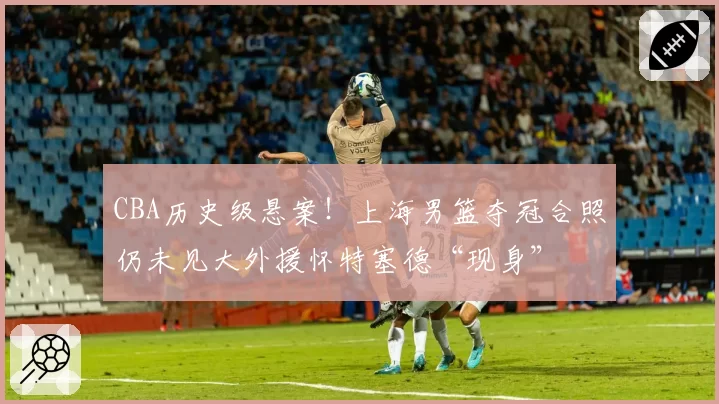 CBA历史级悬案！上海男篮夺冠合照仍未见大外援怀特塞德“现身”