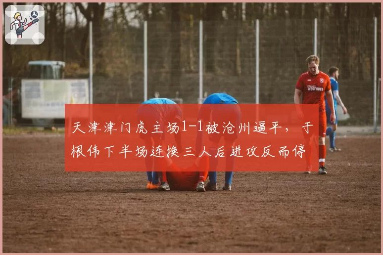 天津津门虎主场1-1被沧州逼平，于根伟下半场连换三人后进攻反而停滞？