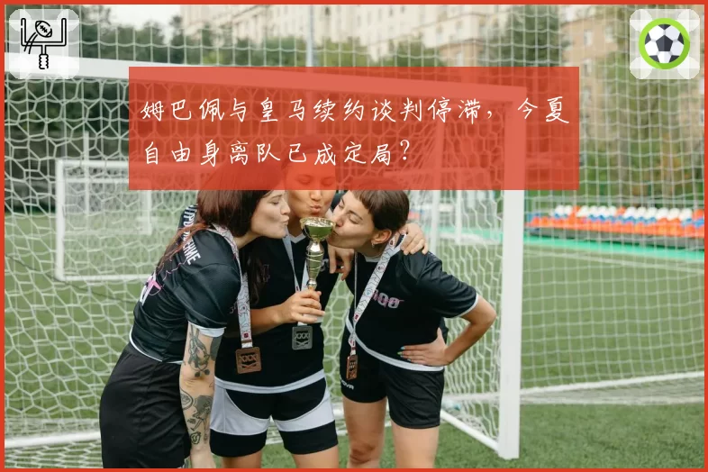 姆巴佩与皇马续约谈判停滞,今夏自由身离队已成定局?