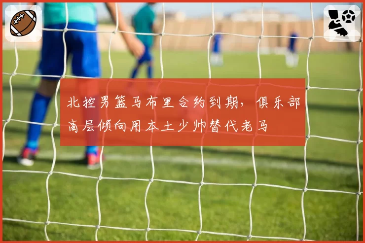 北控男篮马布里合约到期，俱乐部高层倾向用本土少帅替代老马