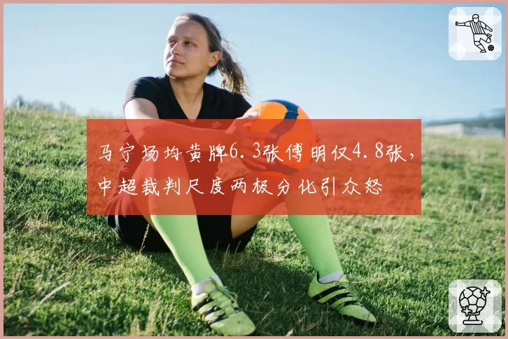 马宁场均黄牌6.3张傅明仅4.8张,中超裁判尺度两极分化引众怒