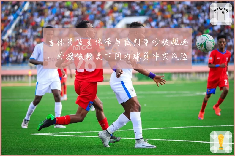 吉林男篮姜伟泽与裁判争吵被驱逐，外援依赖度下国内球员冲突风险加剧？
