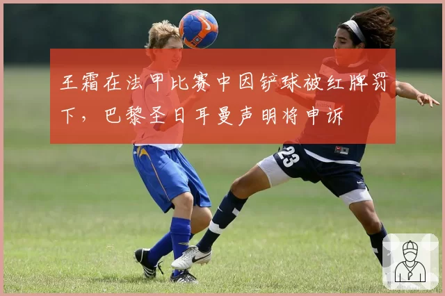 王霜在法甲比赛中因铲球被红牌罚下,巴黎圣日耳曼声明将申诉