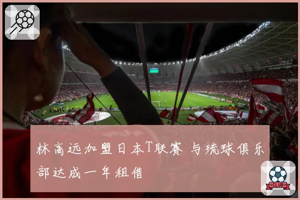 林高远加盟日本T联赛 与琉球俱乐部达成一年租借