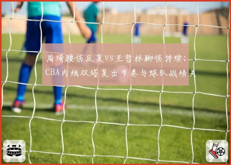 周琦腰伤反复vs王哲林脚伤持续：CBA内线双塔复出节奏与球队战绩关联
