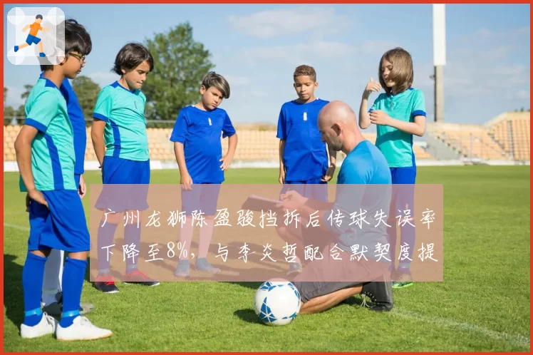 广州龙狮陈盈骏挡拆后传球失误率下降至8%，与李炎哲配合默契度提升