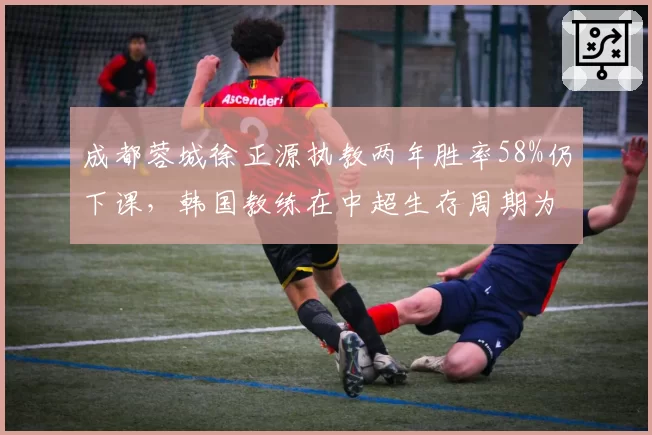成都蓉城徐正源执教两年胜率58%仍下课，韩国教练在中超生存周期为何越来越短
