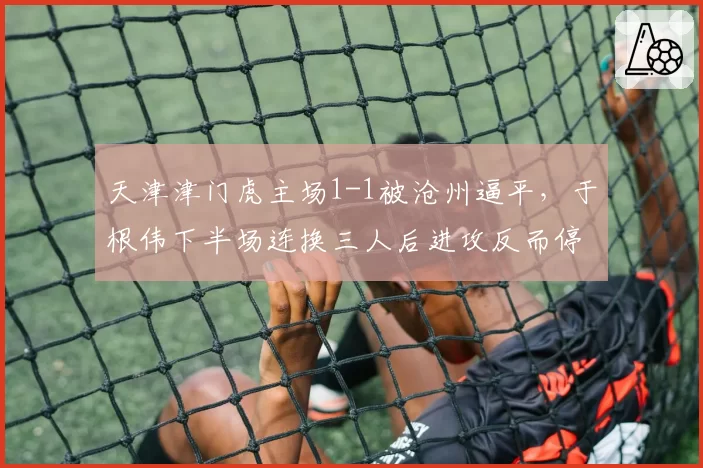 天津津门虎主场1-1被沧州逼平，于根伟下半场连换三人后进攻反而停滞？