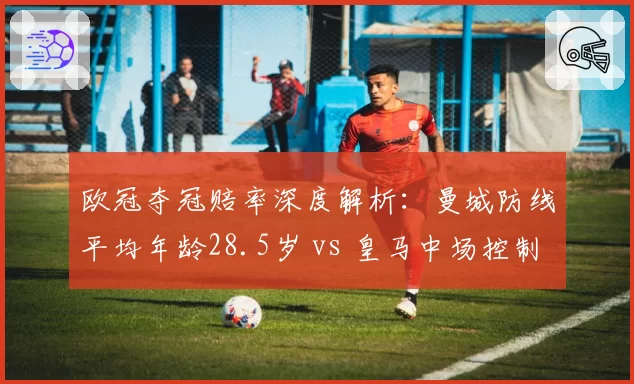欧冠夺冠赔率深度解析：曼城防线平均年龄28.5岁 vs 皇马中场控制力数据