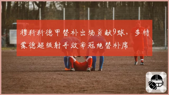 穆科科德甲替补出场贡献9球，多特蒙德超级射手效率冠绝替补席