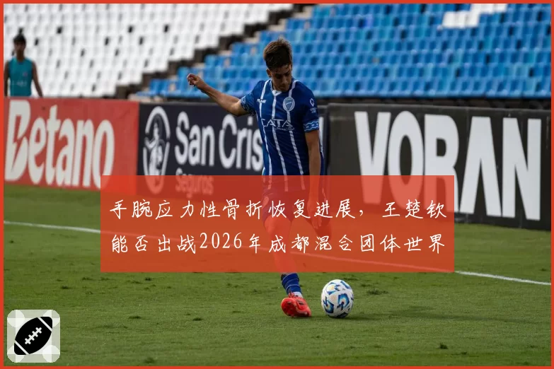 手腕应力性骨折恢复进展，王楚钦能否出战2026年成都混合团体世界杯？