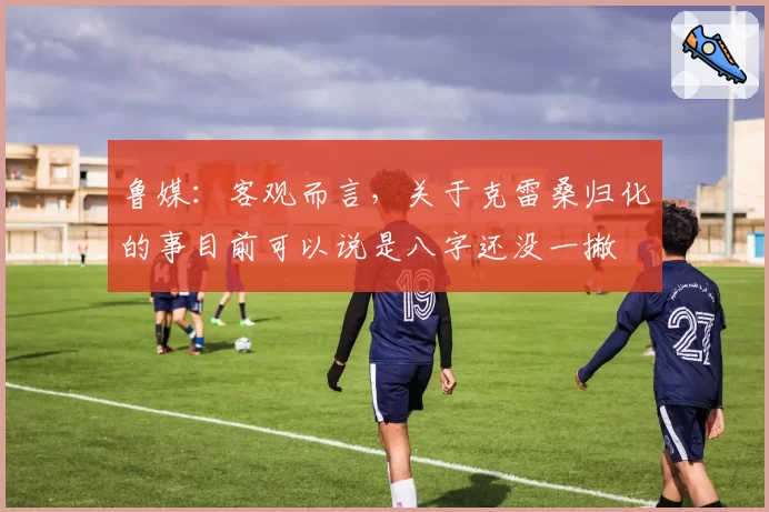 鲁媒：客观而言，关于克雷桑归化的事目前可以说是八字还没一撇