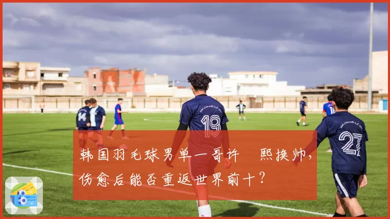 韩国羽毛球男单一哥许侊熙换帅，伤愈后能否重返世界前十？
