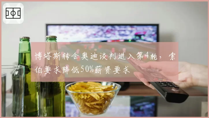 博塔斯转会奥迪谈判进入第4轮，索伯要求降低50%薪资要求