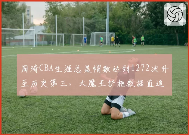 周琦CBA生涯总盖帽数达到1272次升至历史第三，大魔王护框数据直追姚明王治郅_br_