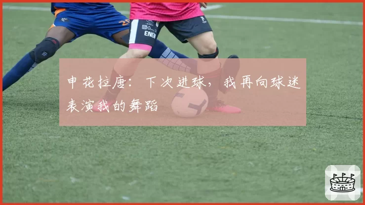 申花拉唐：下次进球，我再向球迷表演我的舞蹈