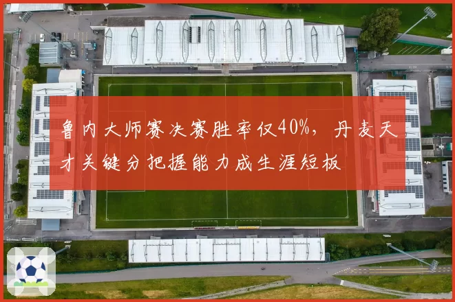 鲁内大师赛决赛胜率仅40%，丹麦天才关键分把握能力成生涯短板