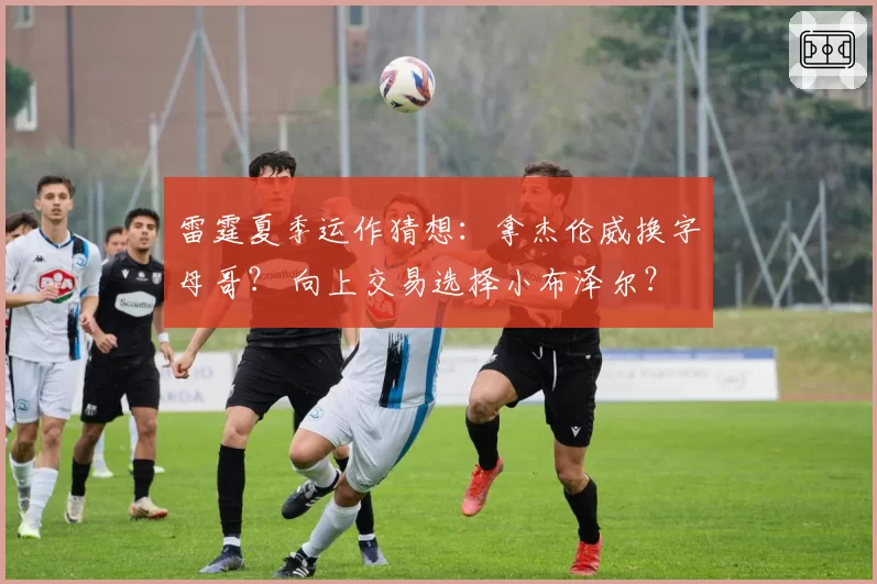 雷霆夏季运作猜想:拿杰伦威换字母哥? 向上交易选择小布泽尔?