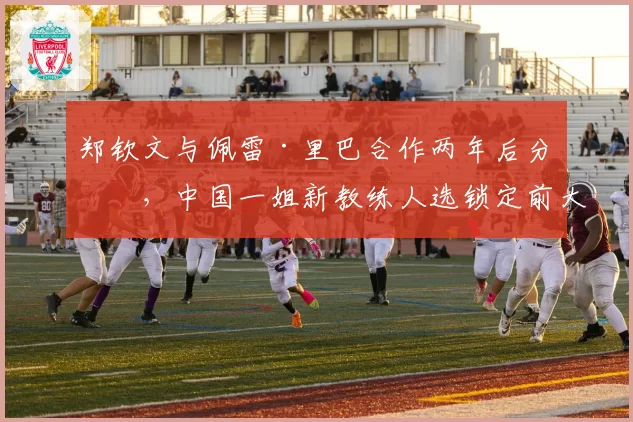 郑钦文与佩雷·里巴合作两年后分手，中国一姐新教练人选锁定前大满贯得主