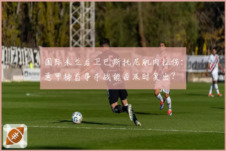国际米兰后卫巴斯托尼肌肉拉伤:意甲榜首争夺战能否及时复出?