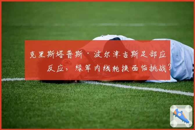 克里斯塔普斯·波尔津吉斯足部应力反应，绿军内线轮换面临挑战？