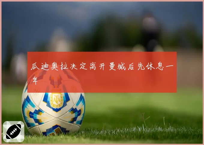 瓜迪奥拉决定离开曼城后先休息一年