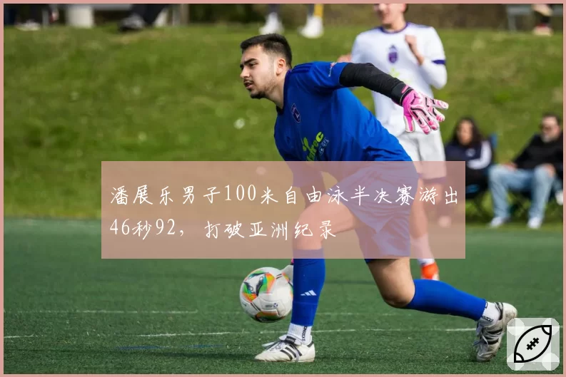 潘展乐男子100米自由泳半决赛游出46秒92，打破亚洲纪录